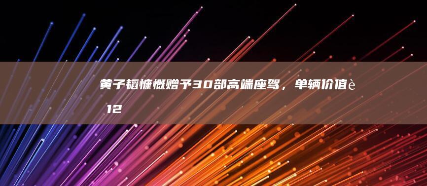 黄子韬慷慨赠予30部高端座驾，单辆价值超12万无压惠粉丝