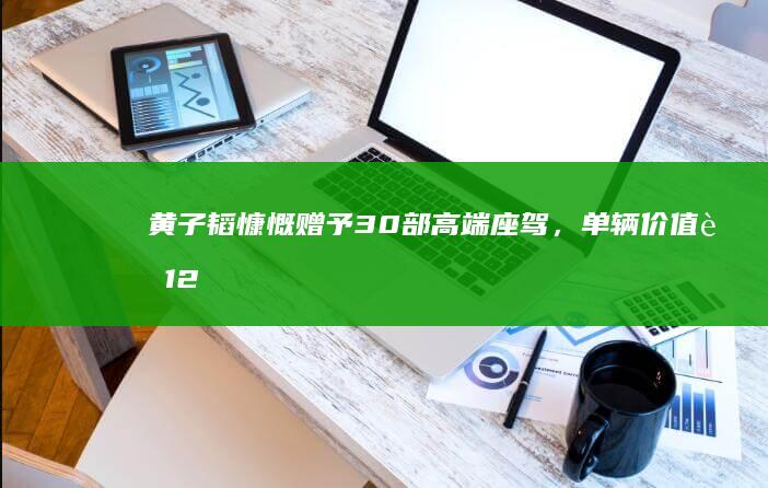 黄子韬慷慨赠予30部高端座驾，单辆价值超12万无压惠粉丝